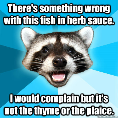 There's something wrong with this fish in herb sauce. I would complain but it's not the thyme or the plaice. - There's something wrong with this fish in herb sauce. I would complain but it's not the thyme or the plaice.  Lame Pun Coon