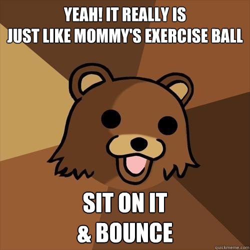 Yeah! it really is
Just like mommy's exercise ball Sit on it
& bounce - Yeah! it really is
Just like mommy's exercise ball Sit on it
& bounce  Pedobear