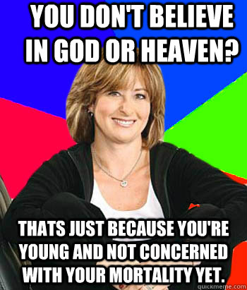 You don't believe in God or Heaven? Thats just because you're young and not concerned with your mortality yet.  Sheltering Suburban Mom