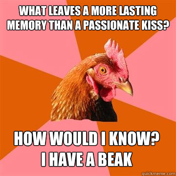 What leaves a more lasting memory than a passionate kiss? How would I know? 
I have a beak  Anti-Joke Chicken