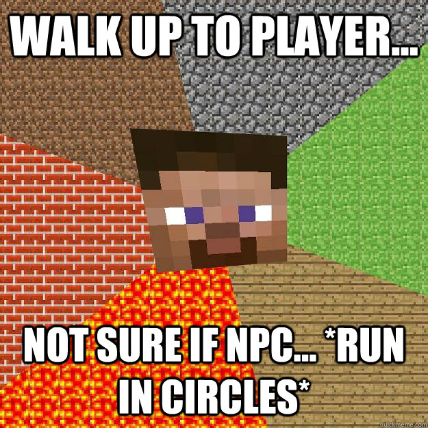 Walk up to player... not sure if npc... *run in circles*  Minecraft