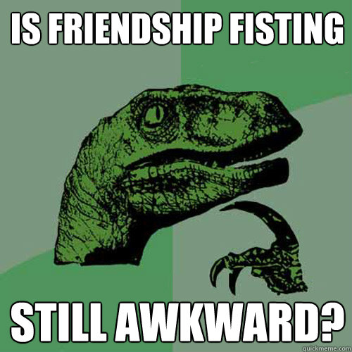 Is friendship fisting still awkward?  Philosoraptor