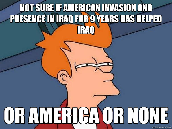 not sure if American invasion and presence in IRAQ for 9 years has helped IRAQ or AMERICA OR NONE - not sure if American invasion and presence in IRAQ for 9 years has helped IRAQ or AMERICA OR NONE  Futurama Fry