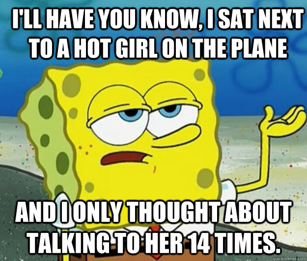 I'll have you know, I sat next to a hot girl on the plane And I only thought about talking to her 14 times. - I'll have you know, I sat next to a hot girl on the plane And I only thought about talking to her 14 times.  How tough am I