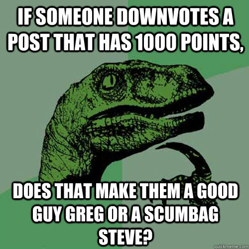 If someone downvotes a post that has 1000 points, Does that make them a Good Guy Greg or a Scumbag Steve?  Philosoraptor