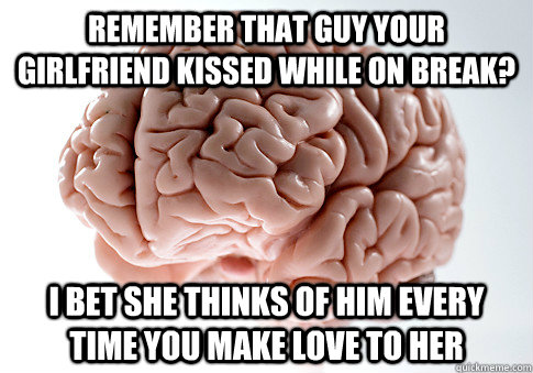 Remember that guy your girlfriend kissed while on break? I bet she thinks of him every time you make love to her  Scumbag Brain