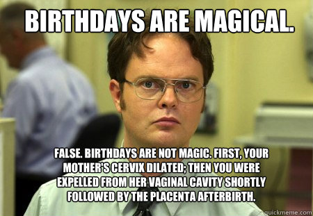 Birthdays are magical. False. Birthdays are not magic. First, your mother's cervix dilated; then you were expelled from her vaginal cavity shortly followed by the placenta afterbirth.  - Birthdays are magical. False. Birthdays are not magic. First, your mother's cervix dilated; then you were expelled from her vaginal cavity shortly followed by the placenta afterbirth.   Schrute