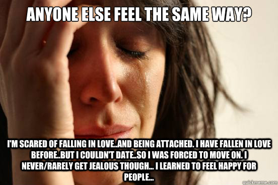 Anyone else feel the same way? I'm scared of falling in love..and being attached. I have fallen in love before..but I couldn't date..so I was forced to move on. I never/rarely get jealous though... I learned to feel happy for people...  First World Problems