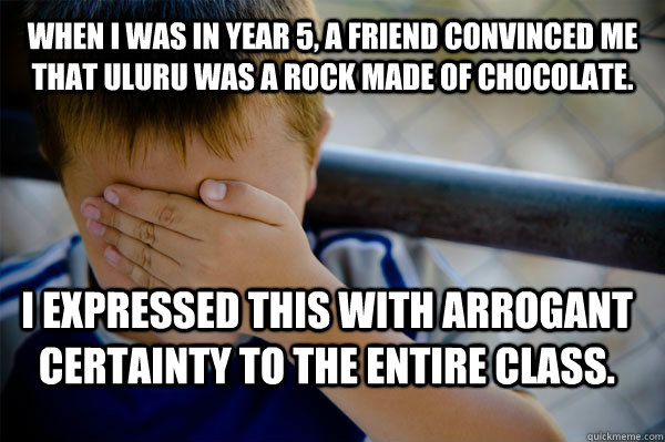 When I was in year 5, a friend convinced me that uluru was a rock made of chocolate. I expressed this with arrogant certainty to the entire class.  Confession kid