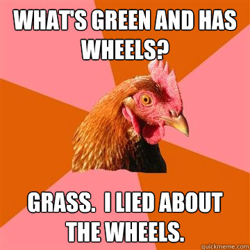 what's green and has wheels? Grass.  i lied about the wheels.  Anti-Joke Chicken