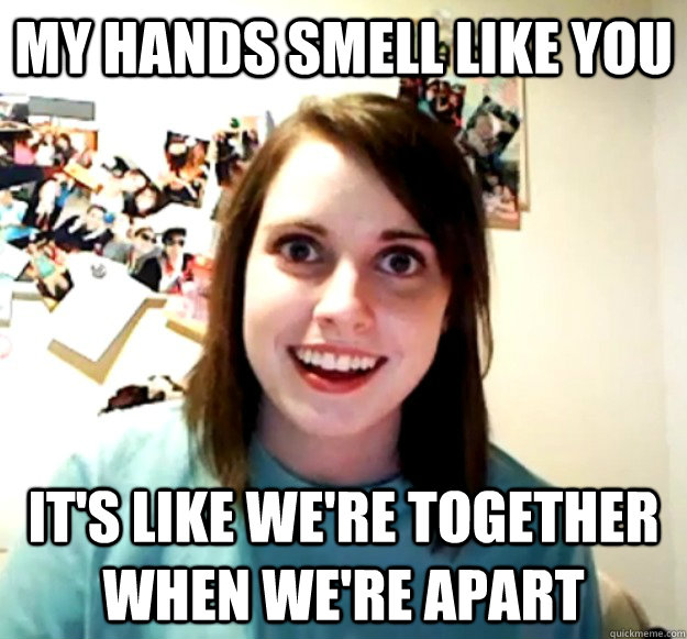 my hands smell like you it's like we're together when we're apart - my hands smell like you it's like we're together when we're apart  Overly Attached Girlfriend