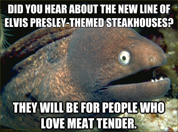 Did you hear about the new line of Elvis Presley-themed steakhouses? 
 They will be for people who love meat tender.  Bad Joke Eel