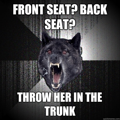 Front seat? Back seat? THROW HER IN THE TRUNK  Insanity Wolf