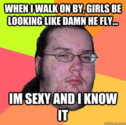 When I walk on by, girls be looking like damn he fly... im sexy and i know it  Butthurt Dweller