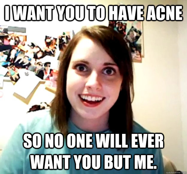 I want you to have acne So no one will ever want you but me.  Overly Attached Girlfriend