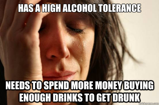 has a high alcohol tolerance needs to spend more money buying enough drinks to get drunk  First World Problems