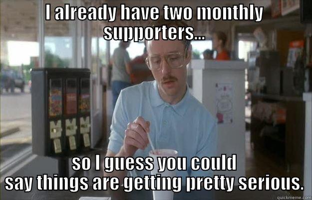 I ALREADY HAVE TWO MONTHLY SUPPORTERS... SO I GUESS YOU COULD SAY THINGS ARE GETTING PRETTY SERIOUS. Things are getting pretty serious