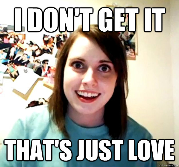 I don't get it that's just love  Overly Attached Girlfriend