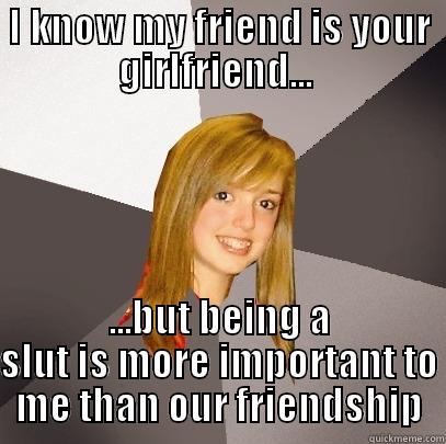 I KNOW MY FRIEND IS YOUR GIRLFRIEND...  ...BUT BEING A SLUT IS MORE IMPORTANT TO ME THAN OUR FRIENDSHIP Musically Oblivious 8th Grader