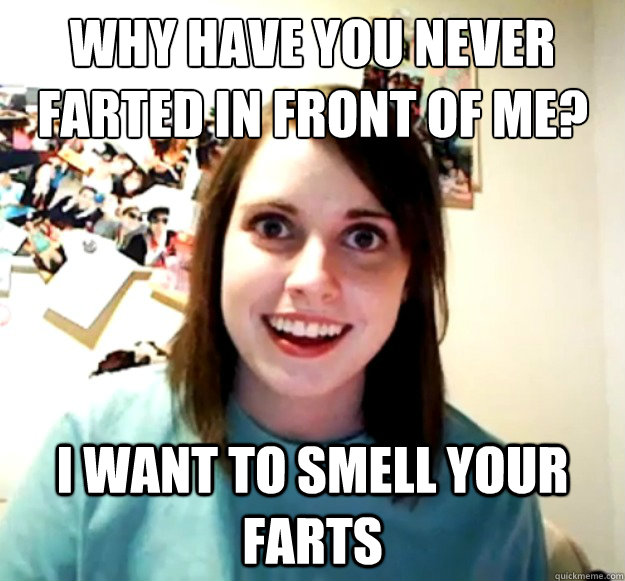 why have you never farted in front of me? i want to smell your farts  Overly Attached Girlfriend