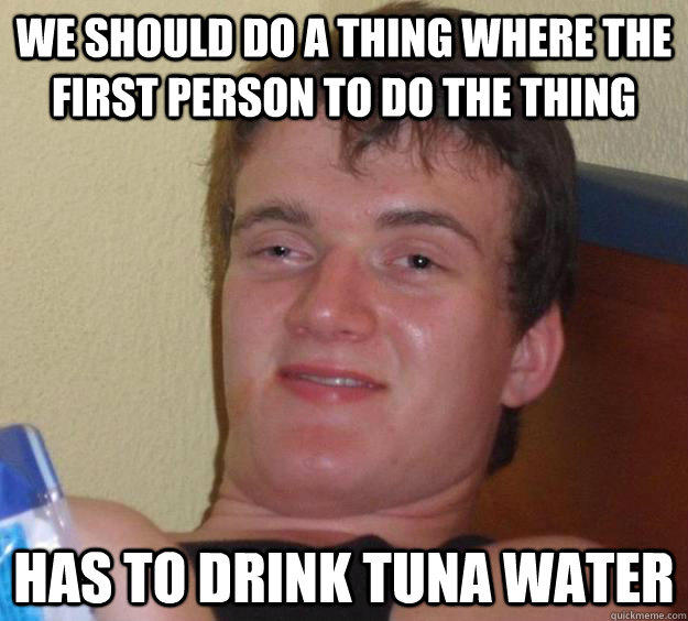 we should do a thing where the first person to do the thing has to drink tuna water  10 Guy