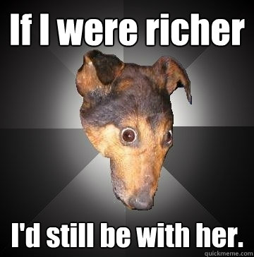 If I were richer I'd still be with her.  Depression Dog