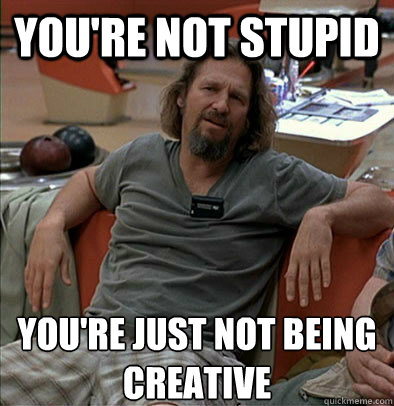 you're not stupid you're just not being creative  The Dude