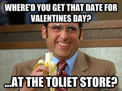 Where'd you get that date for valentines day? ...at the toliet store?  Brick Tamland