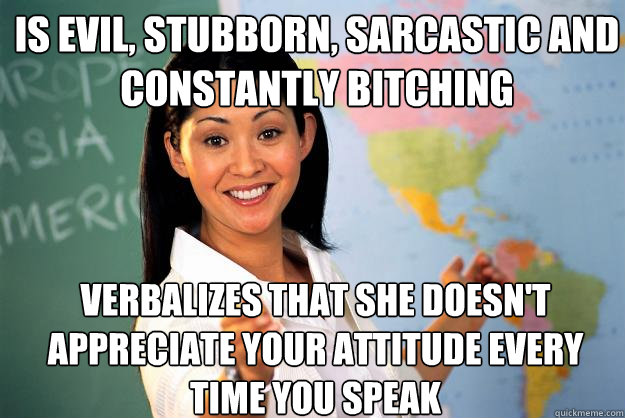 Is evil, stubborn, sarcastic and constantly bitching Verbalizes that she doesn't appreciate your attitude every time you speak - Is evil, stubborn, sarcastic and constantly bitching Verbalizes that she doesn't appreciate your attitude every time you speak  Unhelpful High School Teacher