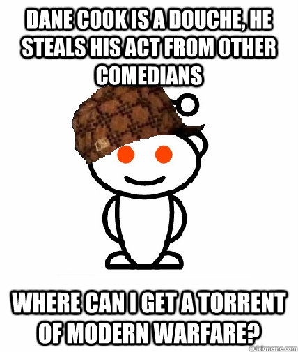 DANE COOK is a douche, he steals his act from other comedians Where Can I get a torrent of Modern Warfare?  Scumbag Reddit