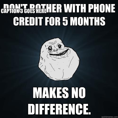 Don't bother with phone credit for 5 months makes no difference.  Caption 3 goes here  Forever Alone