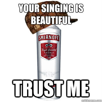 your singing is beautiful Trust me  Scumbag Alcohol