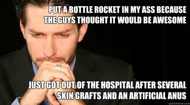 Put a bottle rocket in my ass because the guys thought it would be awesome just got out of the hospital after several skin grafts and an artificial anus  