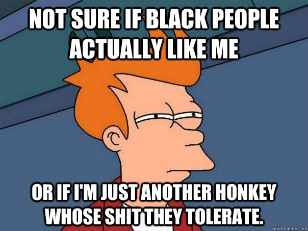 Not sure if black people actually like me Or if I'm just another honkey whose shit they tolerate.   Futurama Fry