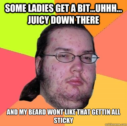 some ladies get a bit...uhhh... juicy down there and my beard wont like that gettin all sticky  advice neckbeard