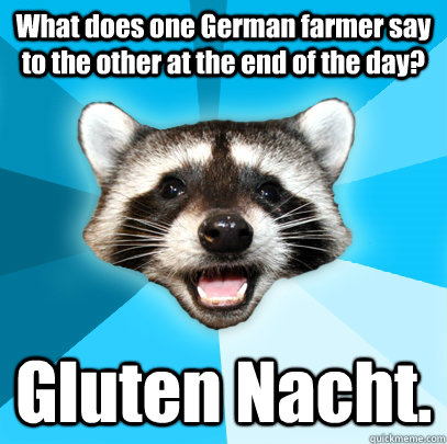 What does one German farmer say to the other at the end of the day? Gluten Nacht. - What does one German farmer say to the other at the end of the day? Gluten Nacht.  Lame Pun Coon