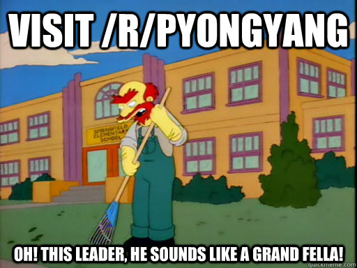 Visit /r/PyongYang Oh! This Leader, he sounds like a grand fella!  