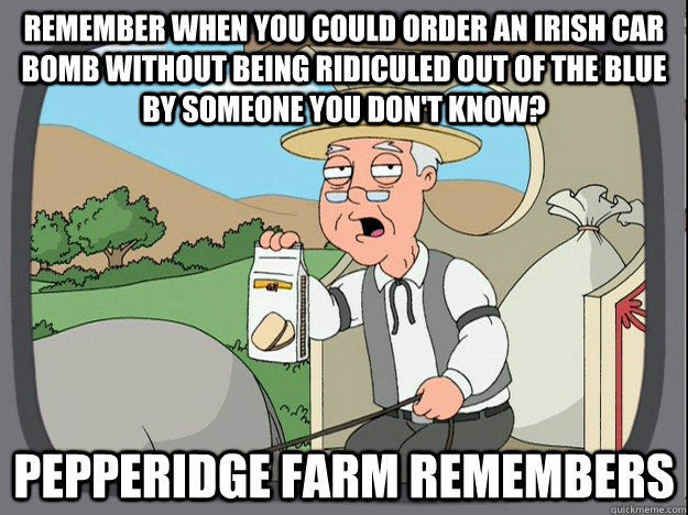 Remember when you could order an Irish Car Bomb without being ridiculed out of the blue by someone you don't know? Pepperidge farm remembers - Remember when you could order an Irish Car Bomb without being ridiculed out of the blue by someone you don't know? Pepperidge farm remembers  Pepperidge Farm Remembers