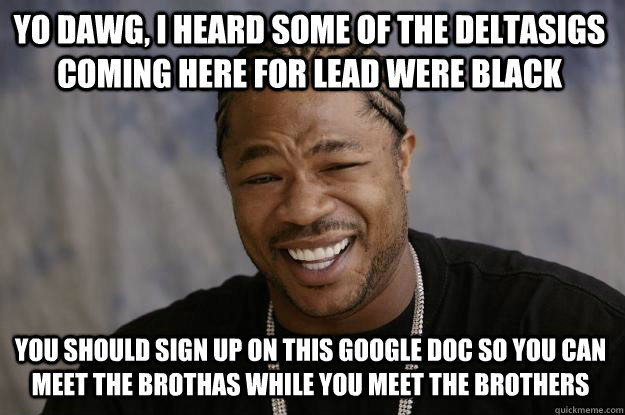 Yo dawg, I heard some of the deltasigs coming here for lead were black you should sign up on this google doc so you can meet the brothas while you meet the brothers  Xzibit