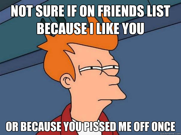 Not sure if on friends list because I like you Or because you pissed me off once  Futurama Fry