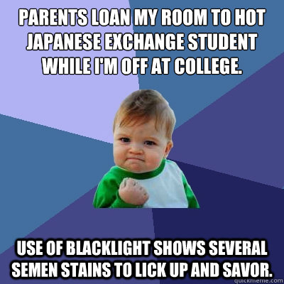 Parents loan my room to hot Japanese exchange student while I'm off at college. Use of blacklight shows several semen stains to lick up and savor.  Success Kid