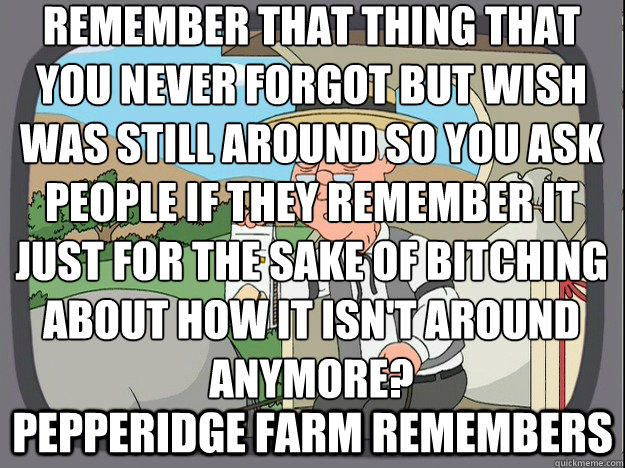 Remember that thing that you never forgot but wish was still around so you ask people if they remember it just for the sake of bitching about how it isn't around anymore? Pepperidge farm remembers  Pepperidge Farm Remembers