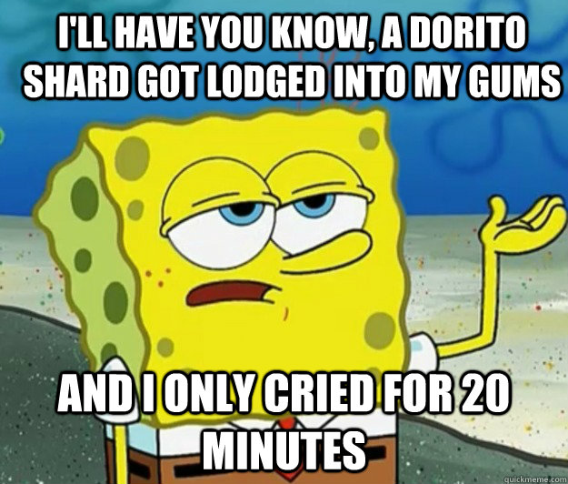 I'll have you know, a dorito shard got lodged into my gums  And I only cried for 20 minutes - I'll have you know, a dorito shard got lodged into my gums  And I only cried for 20 minutes  How tough am I