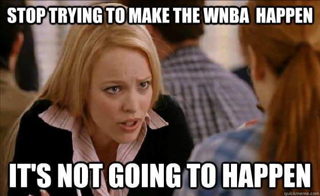 stop trying to make the wnba  happen it's not going to happen  mean girls
