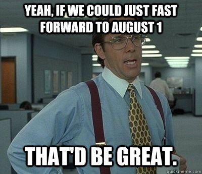 Yeah, if we could just fast forward to August 1 That'd be great.  Bill lumberg