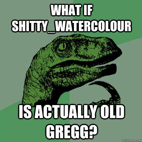 What if Shitty_Watercolour is actually Old gregg?  Philosoraptor