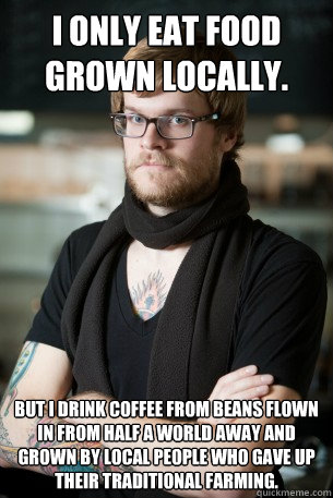 I only eat food grown locally. But i drink coffee from beans flown in from half a world away and grown by local people who gave up their traditional farming.   Hipster Barista