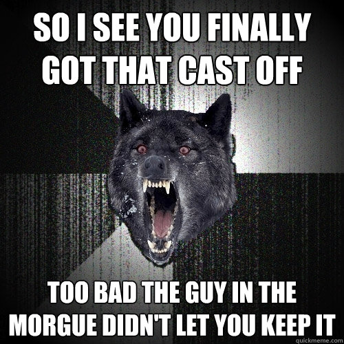 so i see you finally got that cast off too bad the guy in the morgue didn't let you keep it  Insanity Wolf