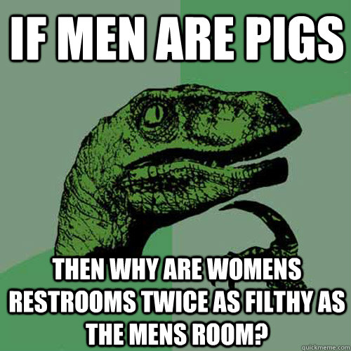 If Men are pigs then why are womens restrooms twice as filthy as the mens room?  Philosoraptor