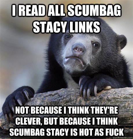 I read all scumbag stacy links not because i think they're clever, but because i think scumbag stacy is hot as fuck  Confession Bear